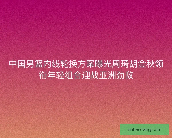 中国男篮内线轮换方案曝光周琦胡金秋领衔年轻组合迎战亚洲劲敌