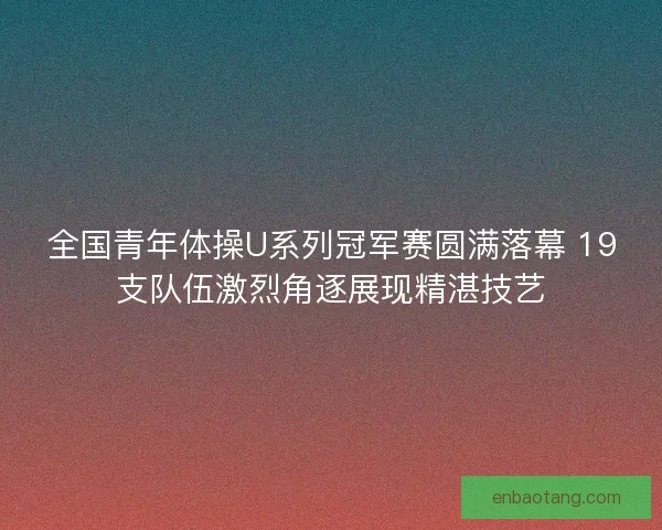 全国青年体操U系列冠军赛圆满落幕 19支队伍激烈角逐展现精湛技艺