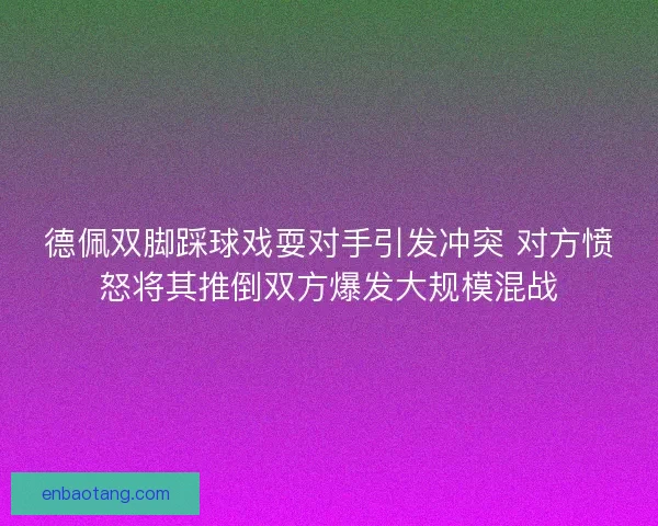 德佩双脚踩球戏耍对手引发冲突 对方愤怒将其推倒双方爆发大规模混战