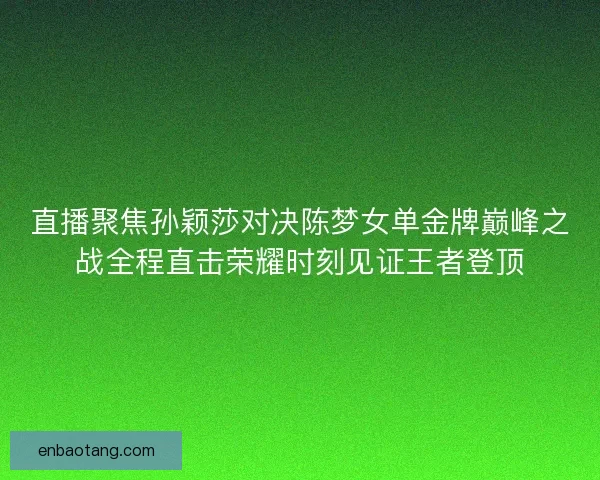 直播聚焦孙颖莎对决陈梦女单金牌巅峰之战全程直击荣耀时刻见证王者登顶